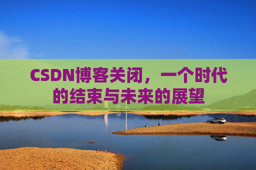 CSDN博客关闭，一个时代的结束与未来的展望